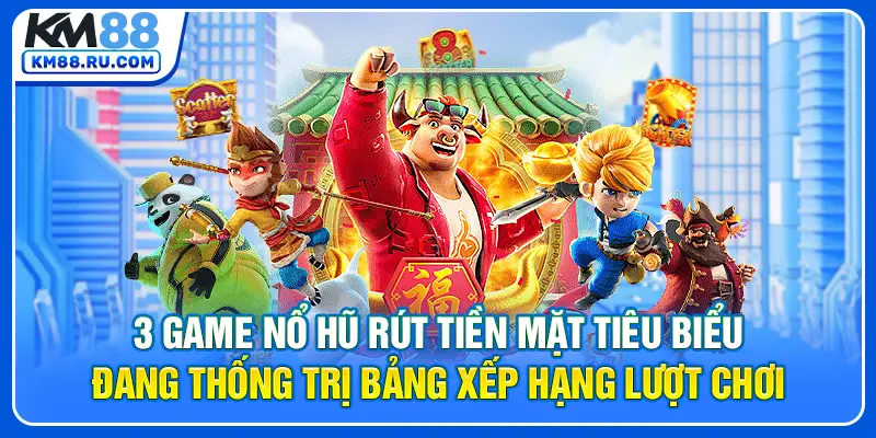 3 game nổ hũ rút tiền mặt tiêu biểu đang thống trị bảng xếp hạng lượt chơi